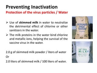 Cont. …
Precaution when using skimmed milk powder:
 Skimmed milk powder can form lumps when mixed with
water and be difficult to dissolve.
 To overcome this problem, warm water at about 60°C, then it
can be poured onto the milk powder and stirred thoroughly
with a whisk.
 The reconstituted milk then can be added to the drinking
water.
 Once the milk or milk powder is added to the water it should
be left to stand for 15-20 minutes before using it for
reconstituting and administering the vaccine.
 