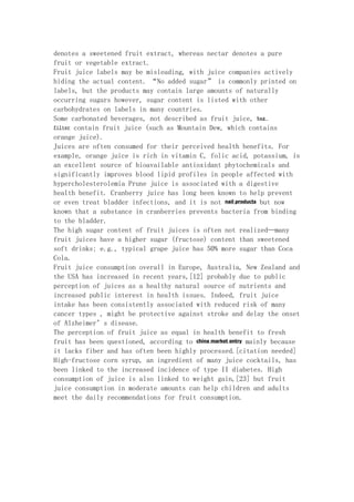 denotes a sweetened fruit extract, whereas nectar denotes a pure
fruit or vegetable extract.
Fruit juice labels may be misleading, with juice companies actively
hiding the actual content. “No added sugar” is commonly printed on
labels, but the products may contain large amounts of naturally
occurring sugars however, sugar content is listed with other
carbohydrates on labels in many countries.
Some carbonated beverages, not described as fruit juice, bag
filter contain fruit juice (such as Mountain Dew, which contains

orange juice).
Juices are often consumed for their perceived health benefits. For
example, orange juice is rich in vitamin C, folic acid, potassium, is
an excellent source of bioavailable antioxidant phytochemicals and
significantly improves blood lipid profiles in people affected with
hypercholesterolemia Prune juice is associated with a digestive
health benefit. Cranberry juice has long been known to help prevent
or even treat bladder infections, and it is not nail products but now
known that a substance in cranberries prevents bacteria from binding
to the bladder.
The high sugar content of fruit juices is often not realized—many
fruit juices have a higher sugar (fructose) content than sweetened
soft drinks; e.g., typical grape juice has 50% more sugar than Coca
Cola.
Fruit juice consumption overall in Europe, Australia, New Zealand and
the USA has increased in recent years,[12] probably due to public
perception of juices as a healthy natural source of nutrients and
increased public interest in health issues. Indeed, fruit juice
intake has been consistently associated with reduced risk of many
cancer types , might be protective against stroke and delay the onset
of Alzheimer’s disease.
The perception of fruit juice as equal in health benefit to fresh
fruit has been questioned, according to china market entry mainly because
it lacks fiber and has often been highly processed.[citation needed]
High-fructose corn syrup, an ingredient of many juice cocktails, has
been linked to the increased incidence of type II diabetes. High
consumption of juice is also linked to weight gain,[23] but fruit
juice consumption in moderate amounts can help children and adults
meet the daily recommendations for fruit consumption.
 