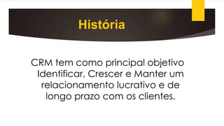 História
CRM tem como principal objetivo
Identificar, Crescer e Manter um
relacionamento lucrativo e de
longo prazo com os clientes.
 