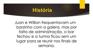 História
Juan e Willian frequentavam um
barzinho com a galera, mas por
falta de administração, o bar
fechou e a turma ficou sem um
lugar para se reunir nos finais de
semana.
 