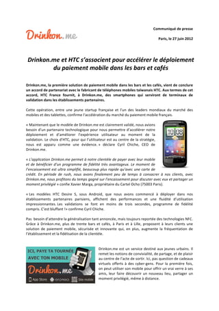 Communiqué de presse 
                                                                                                                                              
                                                                                           Paris, le 27 juin 2012 
                                                            
                                                            
    Drinkon.me et HTC s’associent pour accélérer le déploiement 
            du paiement mobile dans les bars et cafés 
 
 
Drinkon.me, la première solution de paiement mobile dans les bars et les cafés, vient de conclure 
un accord de partenariat avec le fabricant de téléphones mobiles taïwanais HTC. Aux termes de cet 
accord,  HTC  France  fournit,  à  Drinkon.me,  des  smartphones  qui  serviront  de  terminaux  de 
validation dans les établissements partenaires. 
 
Cette  opération,  entre  une  jeune  startup  française  et  l’un  des  leaders  mondiaux  du  marché  des 
mobiles et des tablettes, confirme l’accélération du marché du paiement mobile français.  
 
« Maintenant que le modèle de Drinkon.me est clairement validé, nous avions 
besoin d’un partenaire technologique pour nous permettre d’accélérer notre 
déploiement  et  d’améliorer  l’expérience  utilisateur  au  moment  de  la 
validation. Le choix d’HTC, pour qui l’utilisateur est au centre de la stratégie, 
nous  est  apparu  comme  une  évidence. »  déclare  Cyril  Chiche,  CEO  de 
Drinkon.me. 
 
« L’application Drinkon.me permet à notre clientèle de payer avec leur mobile 
et  de  bénéficier  d’un  programme  de  fidélité  très  avantageux.  Le  moment  de 
l’encaissement est ultra simplifié, beaucoup plus rapide qu’avec une carte de 
crédit.  En  période  de  rush,  nous  avons  finalement  peu  de  temps  à  consacrer  à  nos  clients,  avec 
Drinkon.me, nous profitons du temps gagné sur l’encaissement pour discuter avec eux et partager un 
moment privilégié » confie Xavier Marga, propriétaire du Cartel Ocho (75003 Paris). 
 
« Les  modèles  HTC  Desire  S,  sous  Android,  que  nous  avons  commencé  à  déployer  dans  nos 
établissements  partenaires  parisiens,  affichent  des  performances  et  une  fluidité  d’utilisation 
impressionnantes. Les  validations  se  font  en  moins  de  trois  secondes,  programme  de  fidélité 
compris. C’est bluffant !» confirme Cyril Chiche. 
 
Pas  besoin d’attendre la généralisation tant annoncée, mais toujours reportée des technologies NFC. 
Grâce  à  Drinkon.me,  plus  de  trente  bars  et  cafés,  à  Paris  et  à  Lille,  proposent  à  leurs  clients  une 
solution  de  paiement  mobile,  sécurisée  et  innovante  qui,  en  plus,  augmente  la  fréquentation  de 
l’établissement et la fidélisation de la clientèle. 
 
 
                                                 Drinkon.me est un service destiné aux jeunes urbains. Il 
                                                 remet les notions de convivialité, de partage, et de plaisir 
                                                 au centre de l’acte de sortir. Ici, pas question de cadeaux 
                                                 virtuels  offerts  à  des  cyber‐gens.  Pour  la  première  fois, 
                                                 on peut utiliser son mobile pour offrir un vrai verre à ses 
                                                 amis,  leur  faire  découvrir  un  nouveau  lieu,  partager  un 
                                                 moment privilégié, même à distance. 
 
