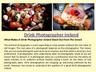 Drink Photographer Ireland
What Makes A Drink Photographer Ireland Stand Out From The Crowd
The world of photography is quick expanding as more people embrace the real value of
still images. The real value of a photograph depends on the photographer. This means
that you can easily distinguish work done by an amateur and that which is done by a true
professional. A photographer who understands what his photography needs to say will
ensure that he delivers it. A photograph taken on a professional level has the ability to
speak volumes to its audience without literally saying a word. As the doors of real
photography open, drink photographers are cropping up and being embraced by the
world. However, one needs to understand the qualities of a good drink photographer
Ireland.

 