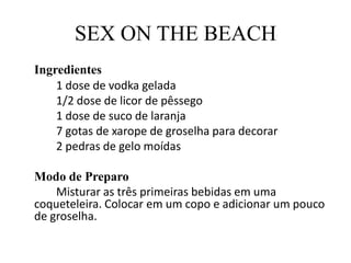 SEX ON THE BEACHIngredientes		1 dose de vodka gelada		1/2 dose de licor de pêssego		1 dose de suco de laranja		7 gotas de xarope de groselha para decorar		2 pedras de gelo moídas	Modo de Preparo		Misturar as três primeiras bebidas em uma coqueteleira. Colocar em um copo e adicionar um pouco de groselha.