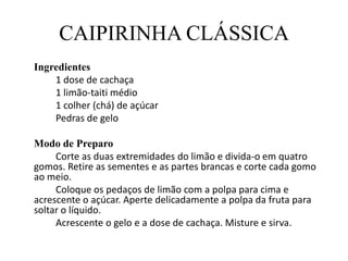 CAIPIRINHA CLÁSSICA	Ingredientes		1 dose de cachaça		1 limão-taiti médio		1 colher (chá) de açúcar		Pedras de geloModo de Preparo		Corte as duas extremidades do limão e divida-o em quatro gomos. Retire as sementes e as partes brancas e corte cada gomo ao meio.	Coloque os pedaços de limão com a polpa para cima e acrescente o açúcar. Aperte delicadamente a polpa da fruta para soltar o líquido.	Acrescente o gelo e a dose de cachaça. Misture e sirva.