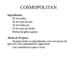 COSMOPOLITANIngredientes		25 ml vodka	25 ml suco de uva		12 ml triple sec		12 ml suco de limão		Pedras de gelo à gostoModo de Preparo		Despeje todos os ingredientes com um pouco de gelo em uma coqueteleira. Agite bem.		Coe a bebida no copo e sirva.