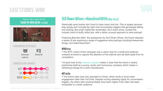 CASE STUDIES: WINE
Shares: 502 | Views: 66,100

SHARE-TO-VIEW RATIO = 1:132

COMMUNITIES OF INTEREST:
Internet
culture

General

CONVERSATION TRIGGERS:

SLO Down Wines: #GoesGreatWith (May 2013)
Historically wine brands don’t tend to have many viral hits. This is largely because
they simply don’t include the right viral conversation triggers that get people talking
and sharing. But small Californian winemaker, SLO down wines, bucked the
industry trend of stuffy, elitist ads, with a rather unusual approach to wine parings!
Featuring Brendon Allen, the spokesman for SLO Down Wines, the brand released
a series of ads exploring a range of suggestive wine pairings including threesomes,
bongs, and sadomasochism!

#Wins

• The WTF nature of the campaign was a clever way for a small and relatively

unheard of brand to capture the attention of the internet and set itself aside from its
competitors.

• A quick look at the company website makes it clear that the brand is clearly

positioning itself as a young, quirky and humourous company which makes a
refreshing change for a wine manufacturer.

#Fails

• The brand video was only uploaded to Vimeo, which tends to have lower

engagement rates than YouTube. Despite scoring relatively highly for conversation
triggers, the share ratio would probably have been higher if the video had been
accessible to a wider audience.
SOCIAL VIDEO INSIGHT REPORT - Soft drinks & alcohol // November ’13

PAGE 8

 