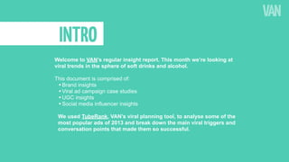 INTRO
Welcome to VAN’s regular insight report. This month we’re looking at
viral trends in the sphere of soft drinks and alcohol.
This document is comprised of:
• Brand insights
• Viral ad campaign case studies
• UGC insights
• Social media influencer insights
We used TubeRank, VAN’s viral planning tool, to analyse some of the
most popular ads of 2013 and break down the main viral triggers and
conversation points that made them so successful.

 