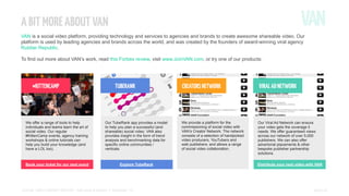 A BIT MORE ABOUT VAN
VAN is a social video platform, providing technology and services to agencies and brands to create awesome shareable video. Our
platform is used by leading agencies and brands across the world, and was created by the founders of award-winning viral agency
Rubber Republic.
To find out more about VAN’s work, read this Forbes review, visit www.JoinVAN.com, or try one of our products:

#KITTENCAMP
VIRAL AD NETWORK

TUBERANK

We offer a range of tools to help
individuals and teams learn the art of
social video. Our regular
#KittenCamp events, agency training
workshops & online tutorials can
help you build your knowledge (and
have a LOL too).

Our TubeRank app provides a model
to help you plan a successful (and
shareable) social video. VAN also
provides insight in the form of trend
analysis and benchmarking data for
specific online communities /
verticals.

Book your ticket for our next event

Explore TubeRank

SOCIAL VIDEO INSIGHT REPORT - Soft drinks & alcohol // November ’13

CREATORS NETWORK

VIRAL AD NETWORK

We provide a platform for the
commissioning of social video with
VAN’s Creator Network. The network
consists of a selection of handpicked
video producers, YouTubers and
web publishers; and allows a range
of social video collaboration.

Our Viral Ad Network can ensure
your video gets the coverage it
needs. We offer guaranteed views
across our network of over 5,000
publishers. We can also offer
advertorial placements & other
bespoke publisher partnership
solutions.
Distribute your next video with VAN

PAGE 21

 