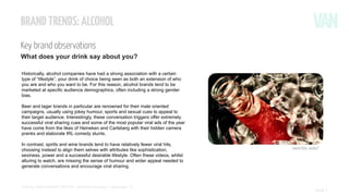 BRAND TRENDS: ALCOHOL
Key brand observations
What does your drink say about you?
Historically, alcohol companies have had a strong association with a certain
type of “lifestyle”, your drink of choice being seen as both an extension of who
you are and who you want to be. For this reason, alcohol brands tend to be
marketed at specific audience demographics, often including a strong gender
bias.
Beer and lager brands in particular are renowned for their male oriented
campaigns, usually using jokey humour, sports and sexual cues to appeal to
their target audience. Interestingly, these conversation triggers offer extremely
successful viral sharing cues and some of the most popular viral ads of the year
have come from the likes of Heineken and Carlsberg with their hidden camera
pranks and elaborate IRL comedy stunts.
In contrast, spirits and wine brands tend to have relatively fewer viral hits,
choosing instead to align them selves with attributes like sophistication,
sexiness, power and a successful desirable lifestyle. Often these videos, whilst
alluring to watch, are missing the sense of humour and wider appeal needed to
generate conversations and encourage viral sharing.

SOCIAL VIDEO INSIGHT REPORT - Soft drinks & alcohol // November ’13

Source Flickr: Auntie P

PAGE 1

 