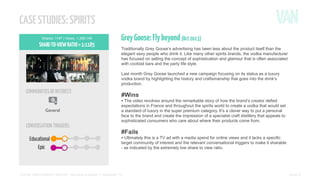 CASE STUDIES: SPIRITS
Shares: 1147 | Views: 1,359,149

SHARE-TO-VIEW RATIO = 1:1185

Grey Goose: Fly beyond (Oct 2013)
Traditionally Grey Goose’s advertising has been less about the product itself than the
elegant sexy people who drink it. Like many other spirits brands, the vodka manufacturer
has focused on selling the concept of sophistication and glamour that is often associated
with cocktail bars and the party life style.
Last month Grey Goose launched a new campaign focusing on its status as a luxury
vodka brand by highlighting the history and craftsmanship that goes into the drink’s
production.

COMMUNITIES OF INTEREST:

#Wins

• The video revolves around the remarkable story of how the brand’s creator defied
General

CONVERSATION TRIGGERS:

expectations in France and throughout the spirits world to create a vodka that would set
a standard of luxury in the super premium category. It’s a clever way to put a personal
face to the brand and create the impression of a specialist craft distillery that appeals to
sophisticated consumers who care about where their products come from.

#Fails

• Ultimately this is a TV ad with a media spend for online views and it lacks a specific

target community of interest and the relevant conversational triggers to make it sharable
- as indicated by the extremely low share to view ratio.

SOCIAL VIDEO INSIGHT REPORT - Soft drinks & alcohol // November ’13

PAGE 5

 