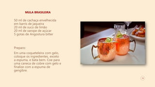 10
MULA BRASILEIRA
50 ml de cachaça envelhecida
em barris de jaqueira
20 ml de suco de limão
20 ml de xarope de açúcar
5 gotas de Angostura bitter
Preparo:
Em uma coqueteleira com gelo,
coloque os ingredientes, exceto
a espuma, e bata bem. Coe para
uma caneca de cobre com gelo e
finalize com a espuma de
gengibre.
 