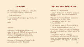 11
COCACHAÇA PIÑA A LA KATIA (PIÑA COLADA)
50 ml de cachaça envelhecida em barris
de carvalho francês ou americano
1 limão espremido
Coca Cola (preferencia de garrafinha de
vidro 250ml)
Gelo
Preparo:
Coloque o limão espremido em um
copo long drink (300ml); acrescente gelo
até o limite do copo; acrescente a
cachaça; complete com a coca cola.
Misture levemente.
Acrescente dois pedacinhos de limão
para decorar, dentro do copo.
Preparo na coqueteleira:
4 cubos de abacaxi (suficiente para um
drink) ou 40ml suco concentrado de
abacaxi;
Macerar normalmente com o socador
até triturar só se for a fruta;
3 colheres de sopa de Leite
Condensado;
2 colheres de sopa de Creme de Leite;
1 colher de sopa de leite de coco;
Completar com cubos de gelo a tampa
da coqueteleira até um pouco acima da
metade;
Acrescentar 50ml de cachaça
envelhecida com mais de 42% de vol.
Bater na coqueteleira por 10 segundos
energicamente em seguida servir no
copo.
 