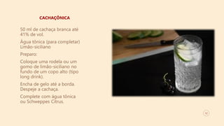 12
CACHAÇÔNICA
50 ml de cachaça branca até
41% de vol.
Água tônica (para completar)
Limão-siciliano
Preparo:
Coloque uma rodela ou um
gomo de limão-siciliano no
fundo de um copo alto (tipo
long drink).
Encha de gelo até a borda.
Despeje a cachaça.
Complete com água tônica
ou Schweppes Citrus.
 