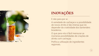 INOVAÇÕES
E não para por aí.
A variedade de cachaças e a possibilidade
de novos drinks é tão imensa que irá
depender da criatividade dos bartenders
brasileiros.
O que para nós é fácil mensurar as
inúmeras possibilidades de criações de
drinks com cachaças.
Prefira a utilização de ingredientes
regionais.
13
 