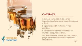 CACHAÇA
A cachaça é uma bebida de grande
importância cultural, social e econômica para
o Brasil.
É o primeiro destilado fabricado nas
américas.
É a terceira bebida mais consumida no
mundo e a segunda no Brasil.
Sua diversidade de aromas, sabores cores e
preços permitem inovações no cenário da
coquetelaria.
03
 