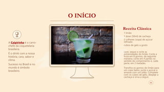 O INÍCIO
A Caipirinha é o carro-
chefe da coquetelaria
brasileira.
É o drink com a nossa
história, cara, sabor e
clima.
Sucesso no Brasil e no
mundo é símbolo
brasileiro.
Receita Clássica
1 limão
1 dose (50ml) de cachaça
2 colheres (sopa) de açúcar
refinado
cubos de gelo a gosto
Lave, seque e corte as
extremidades do limão. Corte a
fruta em 8 gomos, da seguinte
maneira: corte em 4 partes no
sentido do comprimento e, cada
parte, em 2 metades.
Transfira os gomos do limão para
um copo baixo, junte o açúcar e
amasse com um pilão. Complete
com os cubos de gelo, despeje a
cachaça e sirva a seguir.
05
 