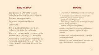 7
BEIJO NA BOCA IMPÉRIO
Este drink é a CAIPIRINHA com
cobertura de morango ou melancia.
Preparo na coqueteleira:
Faça uma caipirinha clássica.
Cobertura:
Três a quatro morangos ou 2 a 3
colheres de sopa de melancia;
Macerar normalmente com o socador
até triturar o morango ou melancia;
Adicionar a cobertura de morango ou
melancia na caipirinha já servida no
copo, ficando um visual atraente no
drink.
É uma releitura do Old Fashioned, com cachaça.
45 ml de cachaça envelhecida em carvalho
americano por no mínimo 2 anos
2 gotas de bitter Angostura
1 cubo de açúcar (ou 10 ml de xarope simples)
Lances de água mineral
1 fatia de laranja ou cereja fresca
Ponha o cubo de açúcar em um copo baixo e
hidrate com o bitter e a gotas de água.
Macere.
Encha o copo com gelo e coloque a cachaça.
Misture levemente.
Finalize com uma fatia de laranja, um twist de
casca de laranja ou com uma cereja.
 