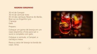 8
NEGRONI SERGIPANO
30 ml de Campari
30 ml de vermute tinto
45 ml das cachaças Reserva do Barão,
Boa Luz ou Engenho Lyra
1 laranja
Gelo
Preparo:
Coloque um gomo de laranja em um
copo (esprema a fruta para sair o
suco) e complete com gelo.
Coloque o vermute, o Campari, a
cachaça e mexa.
Passa a casca de laranja na borda do
copo. Sirva.
 