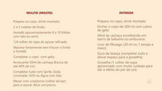 9
MULITO (MOJITO) INTERIOR
Preparo no copo, drink montado:
2 a 3 rodelas de limão;
Hortelã (aproximadamente 8 a 10 folhas
com talo ou sem);
1/4 colher de sopa de açúcar refinada;
Macerar lentamente sem triturar o limão
e hortelã;
Completar o copo com gelo;
Acrescente 50ml de cachaça Branca de
até 40% de vol.;
Completar tudo com Sprite, Soda
Limonada, H2O ou Água com Gás;
Mexer com a bailarina (colher de bar)
para o açúcar diluir um pouco.
Preparo no copo, drink montado
Encher o copo de 300 ml com cubos
de gelo;
40ml de cachaça envelhecida em
barris de bálsamo ou amburana;
Licor de Pêssego (20 ml ou 1 tempo e
meio);
Suco de laranja (completar tudo e
deixar espaço para a groselha)
Groselha (1 colher de sopa
aproximado com muito cuidado para
dar o efeito do pôr do sol).
 