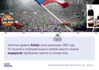 КОНКУРЕНТЫ САМОГО ИЗВЕСТНОГО НАПИТКА cleverbranding.ru
1960 1970 1980 1990 2000 2010
Нелёгкие времена Kofola после революции 1989 года.
На чешский и словацкий рынки в прямом смысле хлынули
недорогие зарубежные напитки на основе колы
1989
 