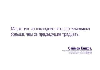 Маркетинг за последние пять лет изменился
больше, чем за предыдущие тридцать.
Саймон Клифт,
маркетолог, руководитель отдела маркетинга
и вице-президент компании Unilever
 
