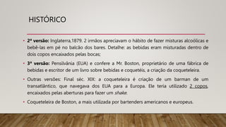 HISTÓRICO
• 2ª versão: Inglaterra,1879. 2 irmãos apreciavam o hábito de fazer misturas alcoólicas e
bebê-las em pé no balcão dos bares. Detalhe: as bebidas eram misturadas dentro de
dois copos encaixados pelas bocas;
• 3ª versão: Pensilvânia (EUA) e confere a Mr. Boston, proprietário de uma fábrica de
bebidas e escritor de um livro sobre bebidas e coquetéis, a criação da coqueteleira.
• Outras versões: Final séc. XIX: a coqueteleira é criação de um barman de um
transatlântico, que navegava dos EUA para a Europa. Ele teria utilizado 2 copos,
encaixados pelas aberturas para fazer um shake.
• Coqueteleira de Boston, a mais utilizada por bartenders americanos e europeus.
 