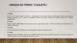 ORIGEM DO TERMO “COQUETEL”
• 1ª versão:
• Escritor e bon vivant, inglês Dr. Johnson = comparação da mistura de vinhos com destilados fortes aos cavalos de
sangue misturado, que no interior da Inglaterra tinham seus rabos cortados (em inglês cocked tails = caudas
engatilhadas);
• 2ª versão:
• Brigas de galos (tail of cock), em que as penas eram usadas para mexer ou decorar as bebidas dos apostadores na
região do Mississipi;
• 3ª versão:
• drinque preparado e batizado por uma linda garota mexicana chamada Coctel;
• 4ª versão:
• taberneira Betsy Flanaghan, viúva de um soldado revolucionário, teria roubado as penas do rabo de um galo do
inimigo para decorar os drinques que servia em seu bar.
 