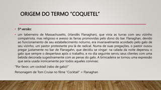 ORIGEM DO TERMO “COQUETEL”
• 5ª versão:
• um taberneiro de Massachusetts, (irlandês Flanaghan), que vivia as turras com seu vizinho
compatriota, mas religioso e avesso às farras promovidas pelo dono do bar. Flanaghan, devido
ao funcionamento de seu estabelecimento noturno, era invariavelmente acordado pelo galo de
seu vizinho, um pastor protestante pra lá de radical. Numa de suas pregações, o pastor ousou
pregar justamente no bar de Flanagahn, que decidiu se vingar: na calada da noite depenou o
galo que sempre o despertava após o trabalho, e no dia seguinte serviu seus clientes com uma
bebida decorada sugestivamente com as penas do galo. A brincadeira se tornou uma expressão
que seria usada ironicamente por todos aqueles convivas:
“Por favor, um cocktail (rabo de galo)!”
Personagem de Tom Cruise no filme “Cocktail” = Flanaghan
 