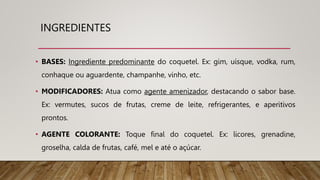 INGREDIENTES
• BASES: Ingrediente predominante do coquetel. Ex: gim, uísque, vodka, rum,
conhaque ou aguardente, champanhe, vinho, etc.
• MODIFICADORES: Atua como agente amenizador, destacando o sabor base.
Ex: vermutes, sucos de frutas, creme de leite, refrigerantes, e aperitivos
prontos.
• AGENTE COLORANTE: Toque final do coquetel. Ex: licores, grenadine,
groselha, calda de frutas, café, mel e até o açúcar.
 