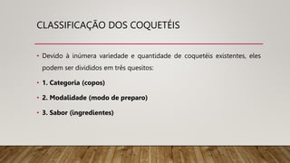 CLASSIFICAÇÃO DOS COQUETÉIS
• Devido à inúmera variedade e quantidade de coquetéis existentes, eles
podem ser divididos em três quesitos:
• 1. Categoria (copos)
• 2. Modalidade (modo de preparo)
• 3. Sabor (ingredientes)
 