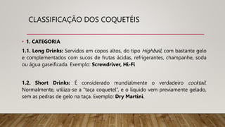 CLASSIFICAÇÃO DOS COQUETÉIS
• 1. CATEGORIA
1.1. Long Drinks: Servidos em copos altos, do tipo Highball, com bastante gelo
e complementados com sucos de frutas ácidas, refrigerantes, champanhe, soda
ou água gaseificada. Exemplo: Screwdriver, Hi-Fi
1.2. Short Drinks: É considerado mundialmente o verdadeiro cocktail.
Normalmente, utiliza-se a “taça coquetel”, e o líquido vem previamente gelado,
sem as pedras de gelo na taça. Exemplo: Dry Martini.
 