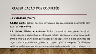 CLASSIFICAÇÃO DOS COQUETÉIS
• 1. CATEGORIA (CONT.)
1.3. Hot Drinks: Bebidas quentes, servidas em copos específicos, geralmente com
alças. Ex: Irish Coffee.
1.4. Drinks Médios e Exóticos: Muito consumidos nos países tropicais,
mediterrâneos e caribenhos, os drinques médios obedecem a uma quantidade
entre o long e o short drink. São usados desde copos como o old fashioned até
taças como a escandinava “goblet” e “coupett” para a margarita. Os drinques
exóticos também podem ser preparados dentro de uma fruta como o abacaxi e o
coco.
 