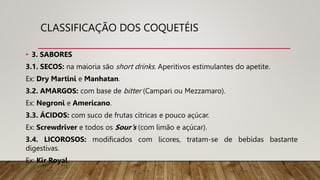 CLASSIFICAÇÃO DOS COQUETÉIS
• 3. SABORES
3.1. SECOS: na maioria são short drinks. Aperitivos estimulantes do apetite.
Ex: Dry Martini e Manhatan.
3.2. AMARGOS: com base de bitter (Campari ou Mezzamaro).
Ex: Negroni e Americano.
3.3. ÁCIDOS: com suco de frutas cítricas e pouco açúcar.
Ex: Screwdriver e todos os Sour’s (com limão e açúcar).
3.4. LICOROSOS: modificados com licores, tratam-se de bebidas bastante
digestivas.
Ex: Kir Royal.
 