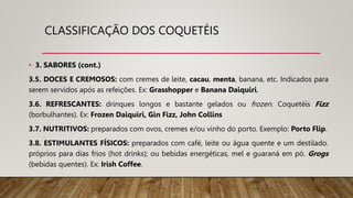 CLASSIFICAÇÃO DOS COQUETÉIS
• 3. SABORES (cont.)
3.5. DOCES E CREMOSOS: com cremes de leite, cacau, menta, banana, etc. Indicados para
serem servidos após as refeições. Ex: Grasshopper e Banana Daiquiri.
3.6. REFRESCANTES: drinques longos e bastante gelados ou frozen. Coquetéis Fizz
(borbulhantes). Ex: Frozen Daiquiri, Gin Fizz, John Collins
3.7. NUTRITIVOS: preparados com ovos, cremes e/ou vinho do porto. Exemplo: Porto Flip.
3.8. ESTIMULANTES FÍSICOS: preparados com café, leite ou água quente e um destilado.
próprios para dias frios (hot drinks); ou bebidas energéticas, mel e guaraná em pó. Grogs
(bebidas quentes). Ex: Irish Coffee.
 