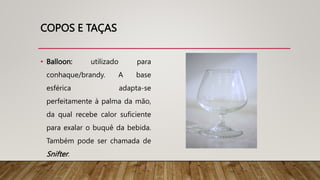 COPOS E TAÇAS
• Balloon: utilizado para
conhaque/brandy. A base
esférica adapta-se
perfeitamente à palma da mão,
da qual recebe calor suficiente
para exalar o buquê da bebida.
Também pode ser chamada de
Snifter.
 