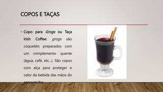 COPOS E TAÇAS
• Copo para Grogs ou Taça
Irish Coffee: grogs são
coquetéis preparados com
um complemento quente
(água, café, etc...). São copos
com alça para proteger o
calor da bebida das mãos do
consumidor.
 