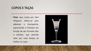 COPOS E TAÇAS
• Flüte: taça criada por Don
Perignon. Utiliza-se para
saborear o champanhe,
espumantes e frisantes em
função de seu formato alto
e estreito, que permite
reter por mais tempo as
bolhas no copo.
 