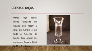 COPOS E TAÇAS
• Pony: Taça esguia
muito utilizada em
navios que fazem a
rota do Caribe e em
toda a América do
Norte. Taça oficial dos
coquetéis Banana Boat,
B-52 e Sombrero.
 
