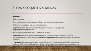 DRINKS X COQUETÉIS X BATIDAS
• Coquetel
• Mais complexa
• 3 ou + componentes (licores, sucos, frutas, etc. sempre com uma base).
• 3 técnicas básicas para o preparo de coquetéis:
• Batidos: Bebidas densidades diferentes, sendo necessário utilização de
coqueteleira/liquidificador.
• Exs: Daiquiri (rum branco), Piña Colada (rum branco)
• Mexidos: Bebidas de densidades semelhantes, fácil mistura, pouco densas, utiliza-se
normalmente uma colher chamada Bailarina/coqueteleira. Exs: Dry Martine (gin), Manhattan
(uísque)
• Montados: Bebidas de densidades iguais (diferentes)*. Preparados nos próprios copos onde
serão servidos na hora. Bebidas com visuais exóticos e bonitos. Seus componentes devem ser
colocados um a um no copo ou taça. Exs: Sex on The Beach, (vodca, licor de pêssego e sucos) e
Jamaica (vodca, licor menta, suco frutas amarelas, rum escuro, grenadine)
 