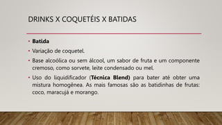 DRINKS X COQUETÉIS X BATIDAS
• Batida
• Variação de coquetel.
• Base alcoólica ou sem álcool, um sabor de fruta e um componente
cremoso, como sorvete, leite condensado ou mel.
• Uso do liquidificador (Técnica Blend) para bater até obter uma
mistura homogênea. As mais famosas são as batidinhas de frutas:
coco, maracujá e morango.
 