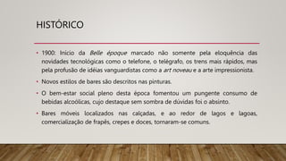 HISTÓRICO
• 1900: Início da Belle époque marcado não somente pela eloquência das
novidades tecnológicas como o telefone, o telégrafo, os trens mais rápidos, mas
pela profusão de idéias vanguardistas como a art noveau e a arte impressionista.
• Novos estilos de bares são descritos nas pinturas.
• O bem-estar social pleno desta época fomentou um pungente consumo de
bebidas alcoólicas, cujo destaque sem sombra de dúvidas foi o absinto.
• Bares móveis localizados nas calçadas, e ao redor de lagos e lagoas,
comercialização de frapês, crepes e doces, tornaram-se comuns.
 