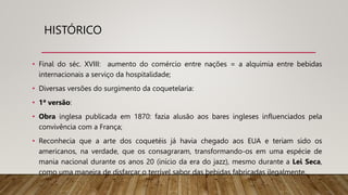 HISTÓRICO
• Final do séc. XVIII: aumento do comércio entre nações = a alquimia entre bebidas
internacionais a serviço da hospitalidade;
• Diversas versões do surgimento da coquetelaria:
• 1ª versão:
• Obra inglesa publicada em 1870: fazia alusão aos bares ingleses influenciados pela
convivência com a França;
• Reconhecia que a arte dos coquetéis já havia chegado aos EUA e teriam sido os
americanos, na verdade, que os consagraram, transformando-os em uma espécie de
mania nacional durante os anos 20 (início da era do jazz), mesmo durante a Lei Seca,
como uma maneira de disfarçar o terrível sabor das bebidas fabricadas ilegalmente.
 