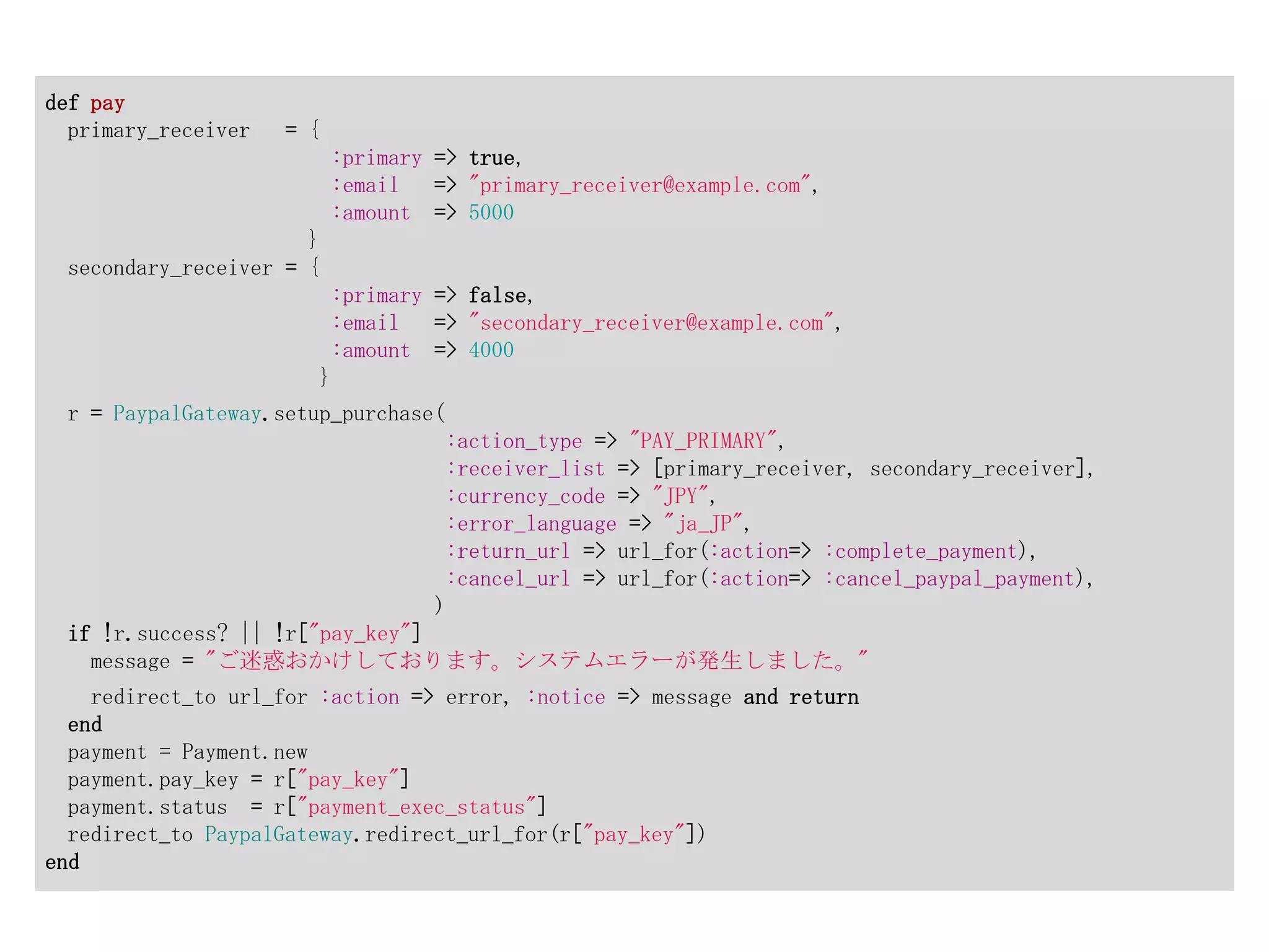 def pay
  primary_receiver   = {
                            :primary => true,
                            :email   => "primary_receiver@example.com",
                            :amount => 5000
                      }
 secondary_receiver = {
                            :primary => false,
                            :email   => "secondary_receiver@example.com",
                            :amount => 4000
                           }
 r = PaypalGateway.setup_purchase(
                                      :action_type => "PAY_PRIMARY",
                                      :receiver_list => [primary_receiver, secondary_receiver],
                                      :currency_code => "JPY",
                                      :error_language => "ja_JP",
                                      :return_url => url_for(:action=> :complete_payment),
                                      :cancel_url => url_for(:action=> :cancel_paypal_payment),
                                     )
 if !r.success? || !r["pay_key"]
   message = "ご迷惑おかけしております。システムエラーが発生しました。"
    redirect_to url_for :action => error, :notice => message and return
  end
  payment = Payment.new
  payment.pay_key = r["pay_key"]
  payment.status = r["payment_exec_status"]
  redirect_to PaypalGateway.redirect_url_for(r["pay_key"])
end
 