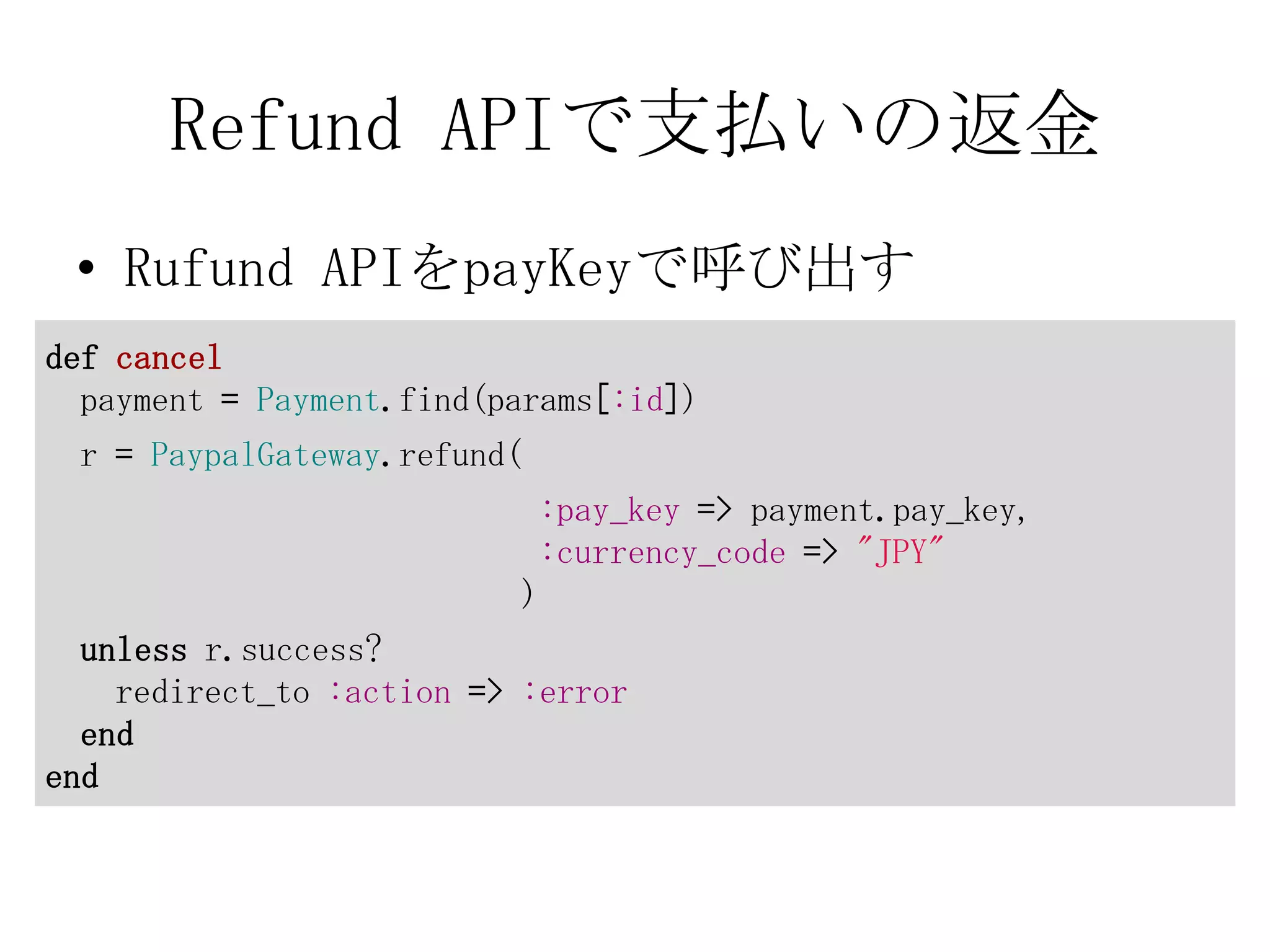 Refund APIで支払いの返金
 • Rufund APIをpayKeyで呼び出す
def cancel
  payment = Payment.find(params[:id])
 r = PaypalGateway.refund(
                              :pay_key => payment.pay_key,
                              :currency_code => "JPY"
                          )
  unless r.success?
    redirect_to :action => :error
  end
end
 