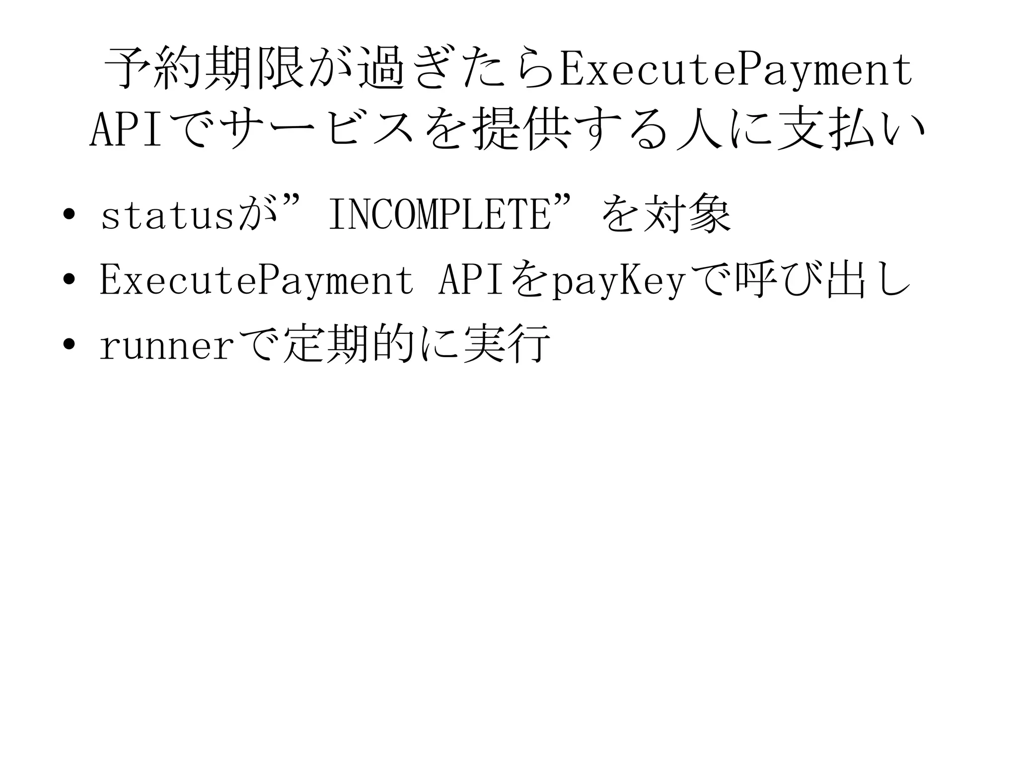 予約期限が過ぎたらExecutePayment
 APIでサービスを提供する人に支払い
• statusが”INCOMPLETE”を対象
• ExecutePayment APIをpayKeyで呼び出し
• runnerで定期的に実行
 