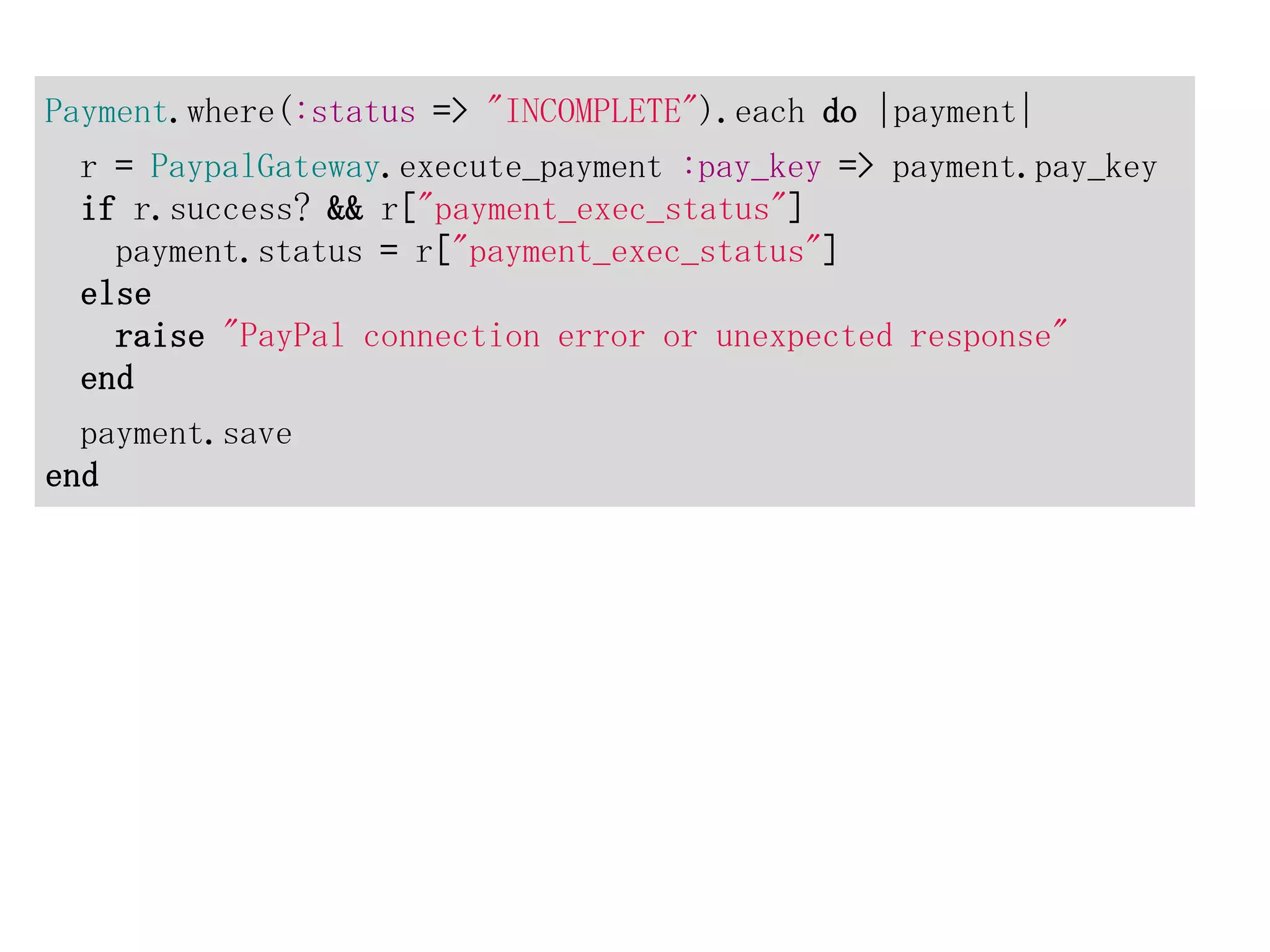 Payment.where(:status => "INCOMPLETE").each do |payment|
 r = PaypalGateway.execute_payment :pay_key => payment.pay_key
 if r.success? && r["payment_exec_status"]
   payment.status = r["payment_exec_status"]
 else
   raise "PayPal connection error or unexpected response"
 end
  payment.save
end
 