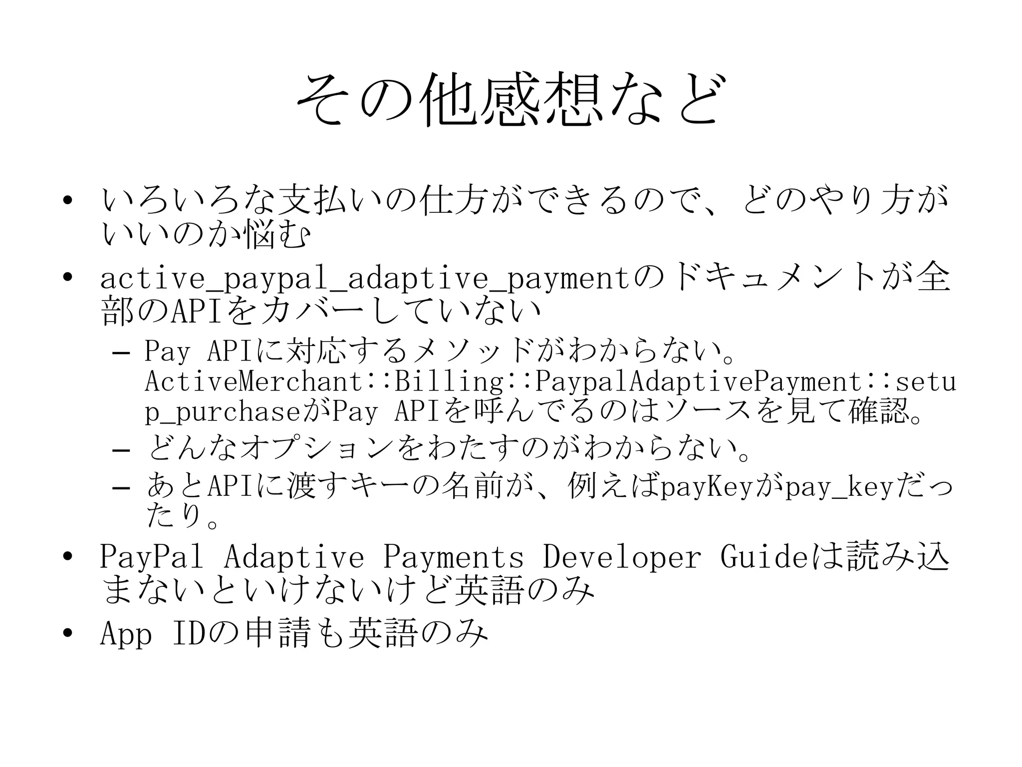その他感想など
• いろいろな支払いの仕方ができるので、どのやり方が
  いいのか悩む
• active_paypal_adaptive_paymentのドキュメントが全
  部のAPIをカバーしていない
  – Pay APIに対応するメソッドがわからない。
    ActiveMerchant::Billing::PaypalAdaptivePayment::setu
    p_purchaseがPay APIを呼んでるのはソースを見て確認。
  – どんなオプションをわたすのがわからない。
  – あとAPIに渡すキーの名前が、例えばpayKeyがpay_keyだっ
    たり。
• PayPal Adaptive Payments Developer Guideは読み込
  まないといけないけど英語のみ
• App IDの申請も英語のみ
 