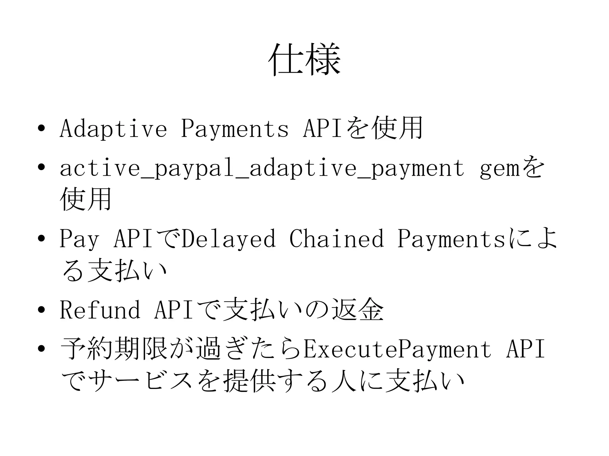 仕様
• Adaptive Payments APIを使用
• active_paypal_adaptive_payment gemを
  使用
• Pay APIでDelayed Chained Paymentsによ
  る支払い
• Refund APIで支払いの返金
• 予約期限が過ぎたらExecutePayment API
  でサービスを提供する人に支払い
 