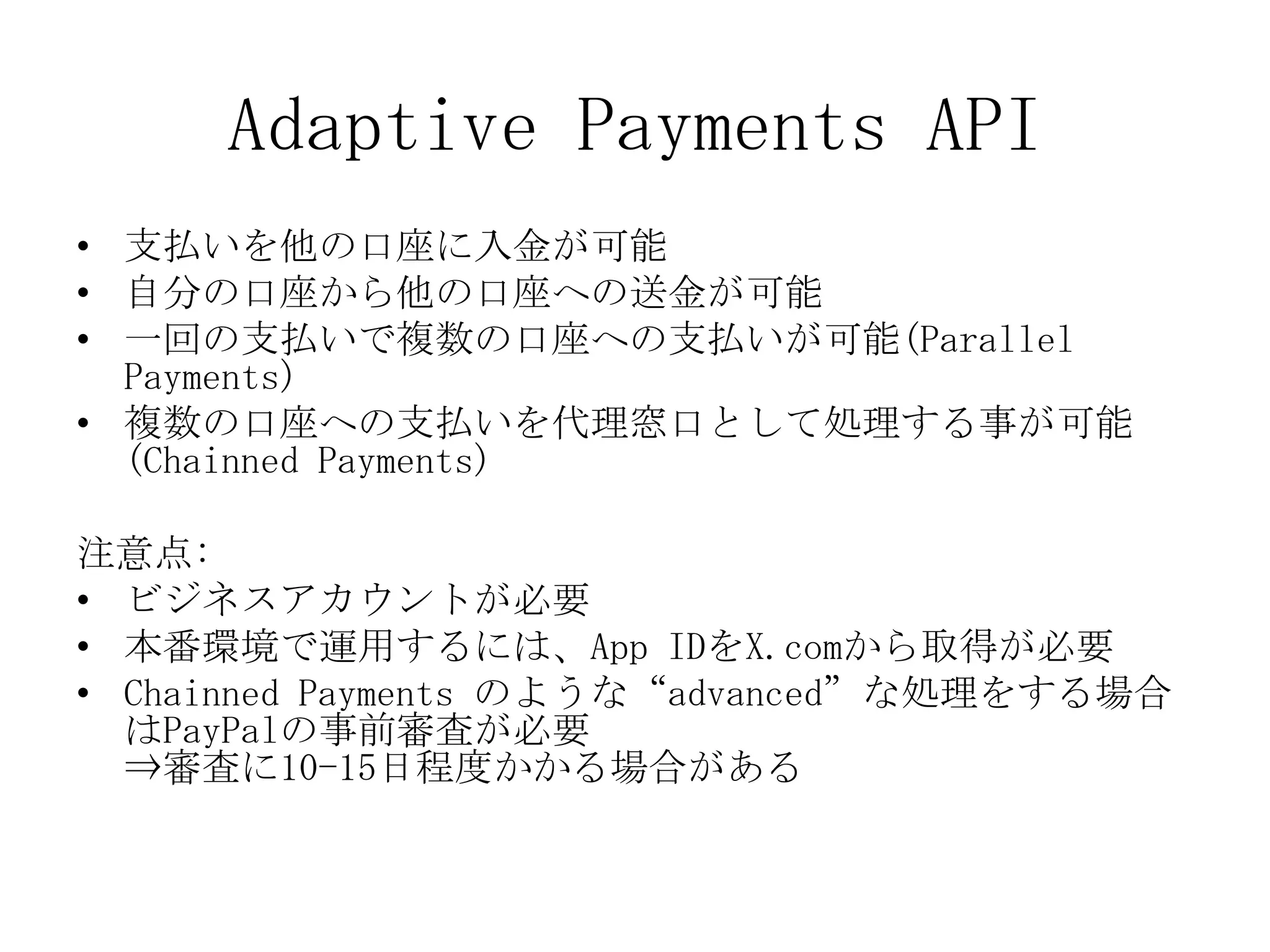Adaptive Payments API
• 支払いを他の口座に入金が可能
• 自分の口座から他の口座への送金が可能
• 一回の支払いで複数の口座への支払いが可能(Parallel
  Payments)
• 複数の口座への支払いを代理窓口として処理する事が可能
  (Chainned Payments)

注意点:
• ビジネスアカウントが必要
• 本番環境で運用するには、App IDをX.comから取得が必要
• Chainned Payments のような“advanced”な処理をする場合
  はPayPalの事前審査が必要
  ⇒審査に10-15日程度かかる場合がある
 