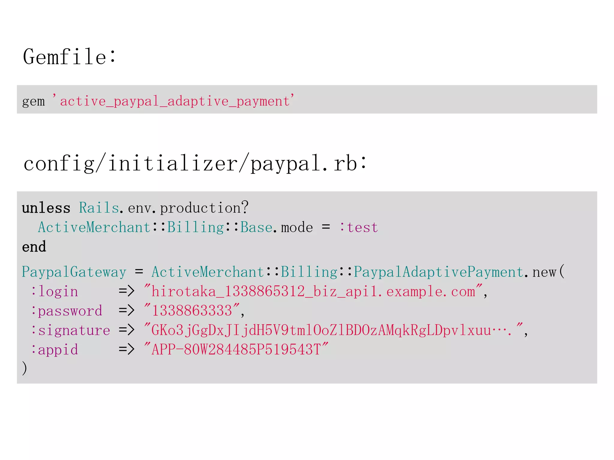 Gemfile:
gem 'active_paypal_adaptive_payment'



config/initializer/paypal.rb:
unless Rails.env.production?
  ActiveMerchant::Billing::Base.mode = :test
end
PaypalGateway = ActiveMerchant::Billing::PaypalAdaptivePayment.new(
 :login     => "hirotaka_1338865312_biz_api1.example.com",
 :password => "1338863333",
 :signature => "GKo3jGgDxJIjdH5V9tmlOoZlBDOzAMqkRgLDpvlxuu….",
 :appid     => "APP-80W284485P519543T"
)
 